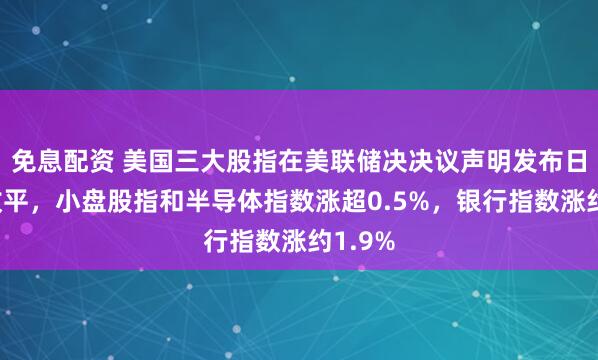 免息配资 美国三大股指在美联储决决议声明发布日大致收平，小盘股指和半导体指数涨超0.5%，银行指数涨约1.9%