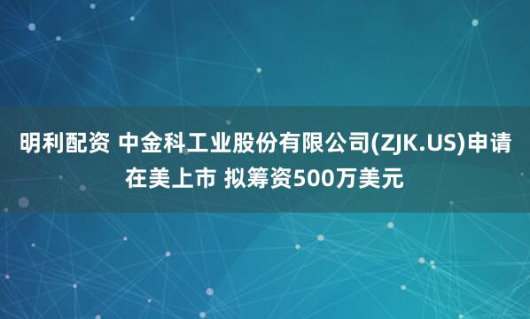明利配资 中金科工业股份有限公司(ZJK.US)申请在美上市 拟筹资500万美元