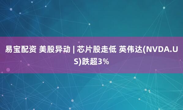 易宝配资 美股异动 | 芯片股走低 英伟达(NVDA.US)跌超3%