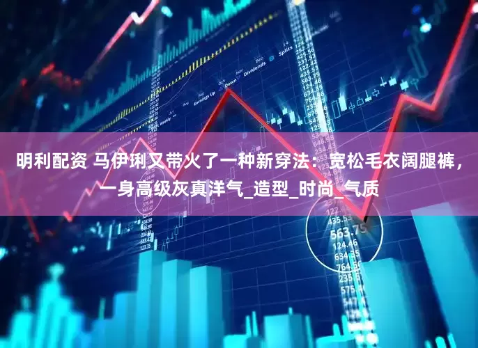 明利配资 马伊琍又带火了一种新穿法：宽松毛衣阔腿裤，一身高级灰真洋气_造型_时尚_气质