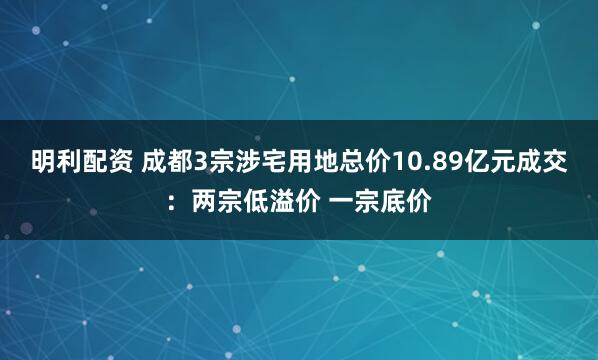 明利配资 成都3宗涉宅用地总价10.89亿元成交：两宗低溢价 一宗底价
