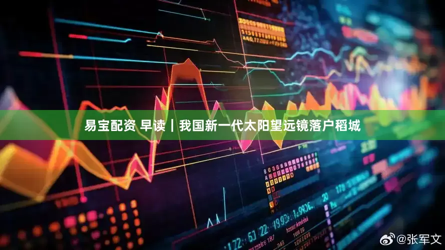 易宝配资 早读｜我国新一代太阳望远镜落户稻城