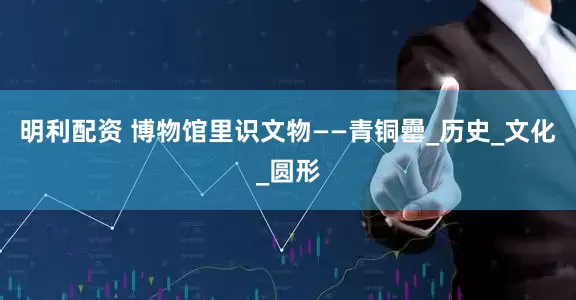 明利配资 博物馆里识文物——青铜罍_历史_文化_圆形