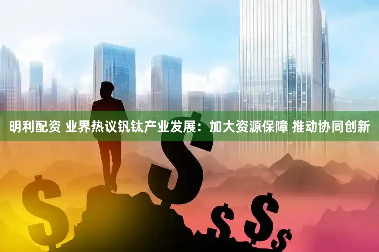 明利配资 业界热议钒钛产业发展：加大资源保障 推动协同创新