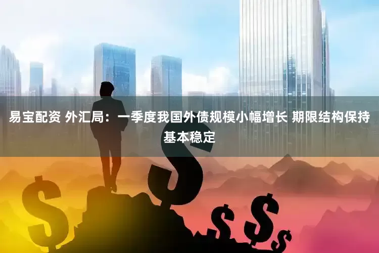 易宝配资 外汇局：一季度我国外债规模小幅增长 期限结构保持基本稳定