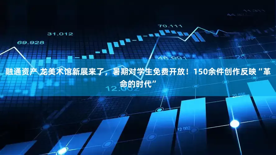 融通资产 龙美术馆新展来了，暑期对学生免费开放！150余件创作反映“革命的时代”