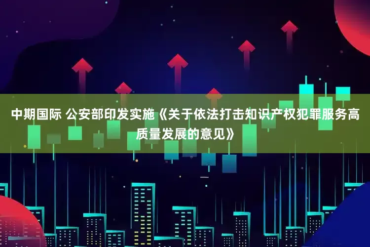 中期国际 公安部印发实施《关于依法打击知识产权犯罪服务高质量发展的意见》