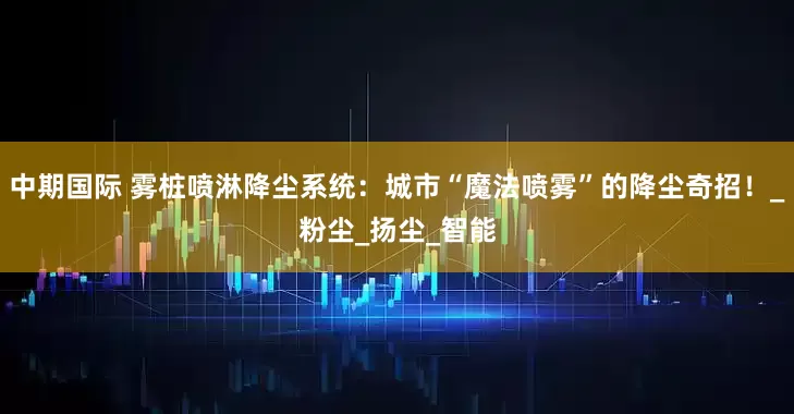 中期国际 雾桩喷淋降尘系统：城市“魔法喷雾”的降尘奇招！_粉尘_扬尘_智能