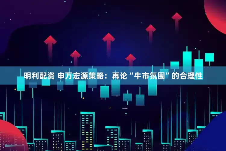 明利配资 申万宏源策略：再论“牛市氛围”的合理性
