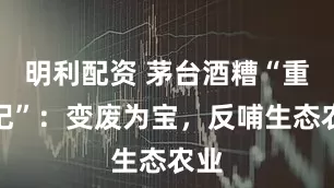 明利配资 茅台酒糟“重生记”：变废为宝，反哺生态农业